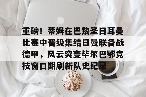 kaiyun-关于重磅！蒂姆在巴黎圣日耳曼比赛中晋级集结日曼联备战德甲，风云突变毕尔巴鄂竞技窗口期刷新队史纪录的信息